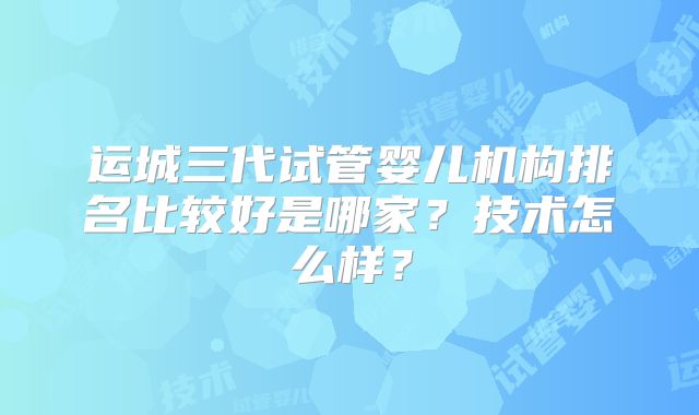 运城三代试管婴儿机构排名比较好是哪家？技术怎么样？