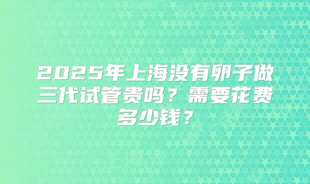2025年上海没有卵子做三代试管贵吗？需要花费多少钱？