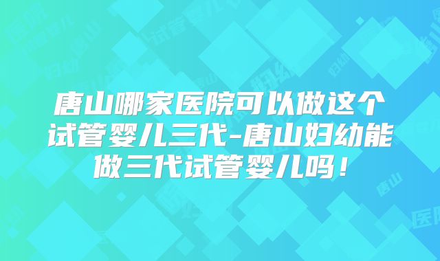 唐山哪家医院可以做这个试管婴儿三代-唐山妇幼能做三代试管婴儿吗！