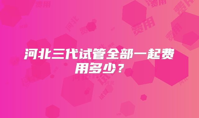 河北三代试管全部一起费用多少？