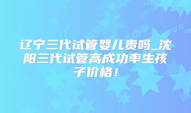 辽宁三代试管婴儿贵吗_沈阳三代试管高成功率生孩子价格!