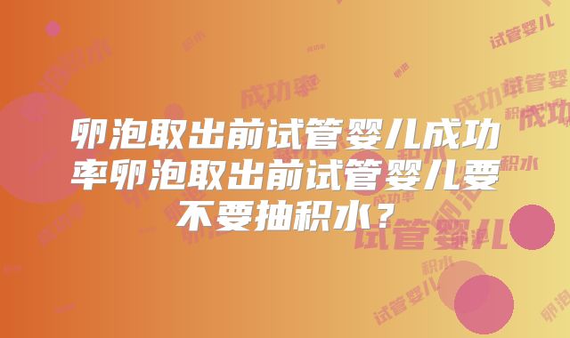卵泡取出前试管婴儿成功率卵泡取出前试管婴儿要不要抽积水？