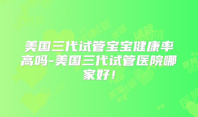 美国三代试管宝宝健康率高吗-美国三代试管医院哪家好！