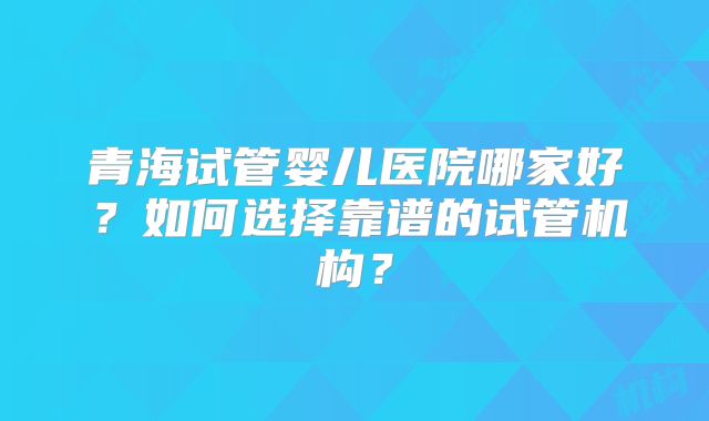 青海试管婴儿医院哪家好?如何选择靠谱的试管机构?