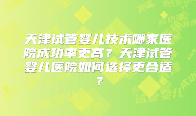 天津试管婴儿技术哪家医院成功率更高？天津试管婴儿医院如何选择更合适？