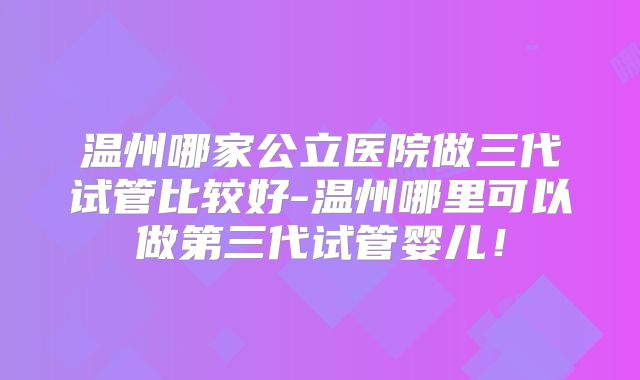 温州哪家公立医院做三代试管比较好-温州哪里可以做第三代试管婴儿！