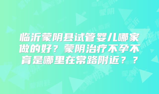 临沂蒙阴县试管婴儿哪家做的好?蒙阴治疗不孕不育是哪里在常路附近??