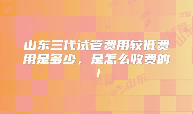 山东三代试管费用较低费用是多少,是怎么收费的!