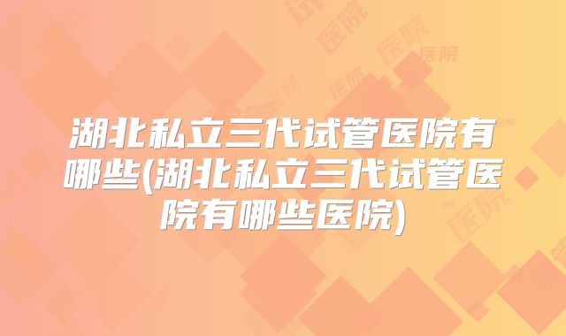 湖北私立三代试管医院有哪些(湖北私立三代试管医院有哪些医院)