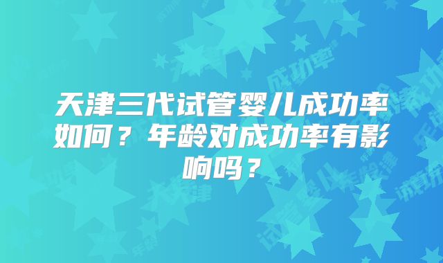 天津三代试管婴儿成功率如何？年龄对成功率有影响吗？
