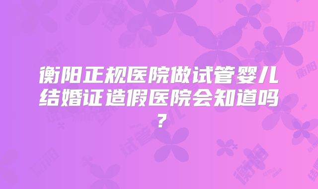 衡阳正规医院做试管婴儿结婚证造假医院会知道吗？