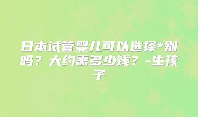 日本试管婴儿可以选择*别吗?大约需多少钱?-生孩子