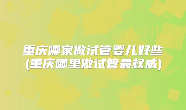 重庆哪家做试管婴儿好些(重庆哪里做试管最权威)