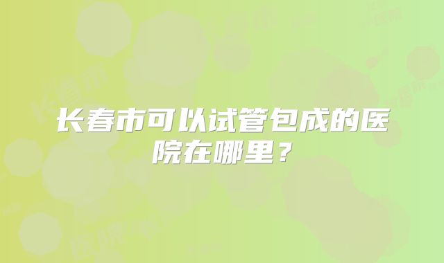 长春市可以试管包成的医院在哪里？