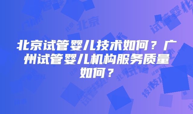 北京试管婴儿技术如何？广州试管婴儿机构服务质量如何？
