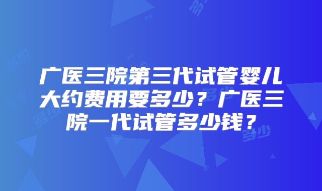 广医三院第三代试管婴儿大约费用要多少?广医三院一代试管多少钱?