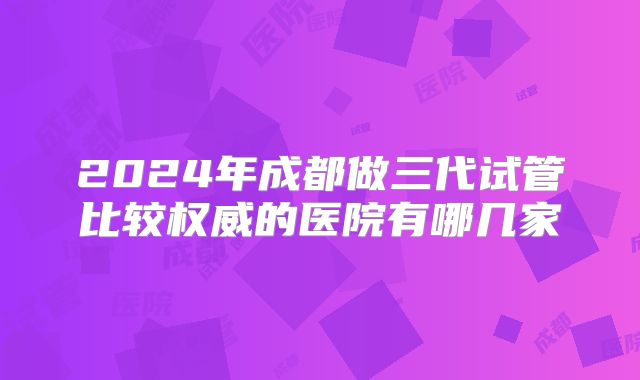 2024年成都做三代试管比较权威的医院有哪几家