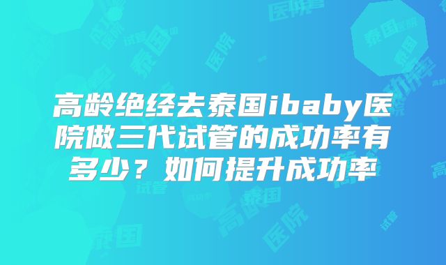 高龄绝经去泰国ibaby医院做三代试管的成功率有多少?如何提升成功率
