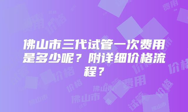 佛山市三代试管一次费用是多少呢？附详细价格流程？