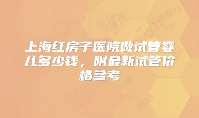 上海红房子医院做试管婴儿多少钱，附最新试管价格参考
