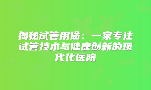 揭秘试管用途：一家专注试管技术与健康创新的现代化医院