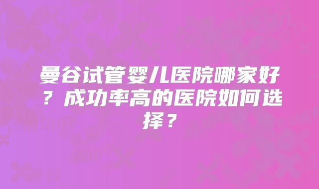 曼谷试管婴儿医院哪家好？成功率高的医院如何选择？