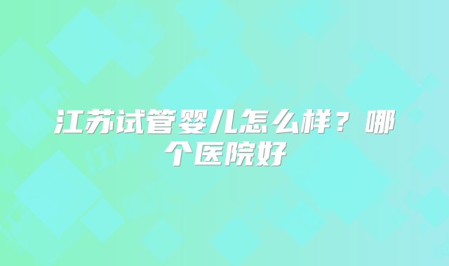 江苏试管婴儿怎么样？哪个医院好