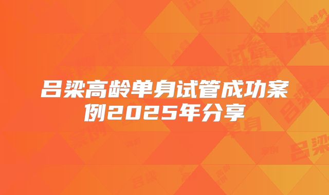 吕梁高龄单身试管成功案例2025年分享