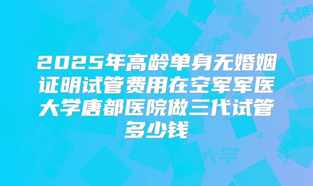 2025年高龄单身无婚姻证明试管费用在空军军医大学唐都医院做三代试管多少钱