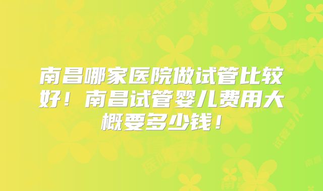 南昌哪家医院做试管比较好！南昌试管婴儿费用大概要多少钱！