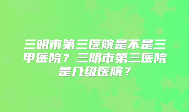 三明市第三医院是不是三甲医院?三明市第三医院是几级医院?