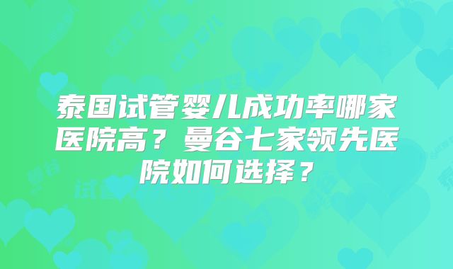 泰国试管婴儿成功率哪家医院高？曼谷七家领先医院如何选择？