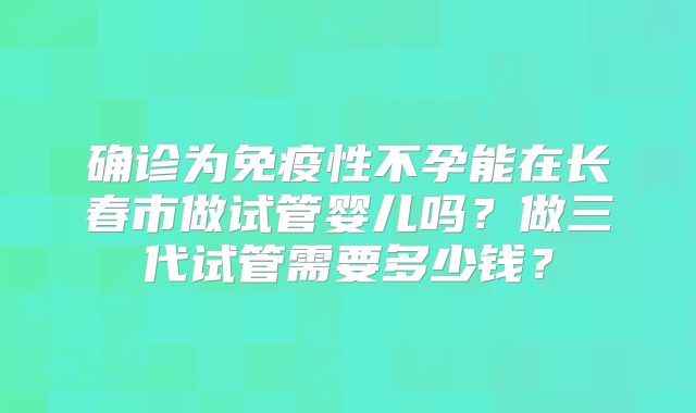 确诊为免疫性不孕能在长春市做试管婴儿吗？做三代试管需要多少钱？
