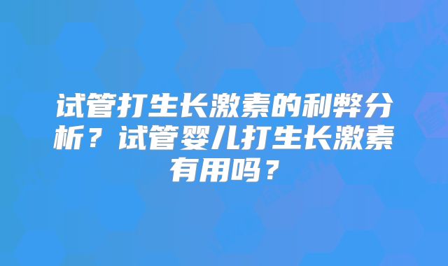 试管打生长激素的利弊分析？试管婴儿打生长激素有用吗？