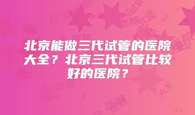 北京能做三代试管的医院大全？北京三代试管比较好的医院？