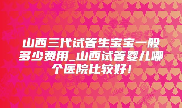 山西三代试管生宝宝一般多少费用_山西试管婴儿哪个医院比较好!