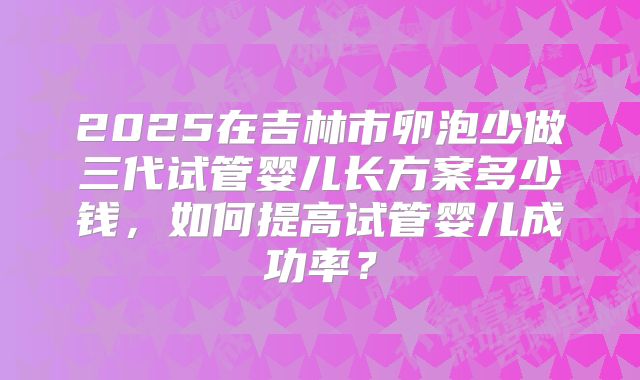 2025在吉林市卵泡少做三代试管婴儿长方案多少钱，如何提高试管婴儿成功率？