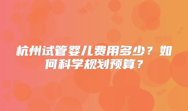 杭州试管婴儿费用多少？如何科学规划预算？