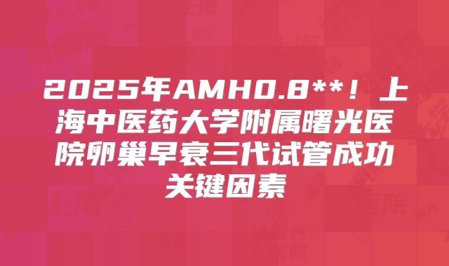 2025年AMH0.8**!上海中医药大学附属曙光医院卵巢早衰三代试管成功关键因素