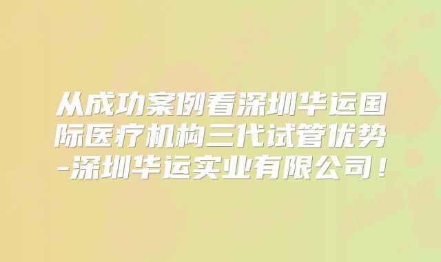 从成功案例看深圳华运国际医疗机构三代试管优势-深圳华运实业有限公司！
