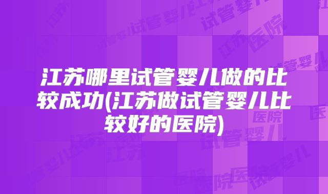 江苏哪里试管婴儿做的比较成功(江苏做试管婴儿比较好的医院)