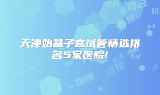 天津始基子宫试管精选排名5家医院!