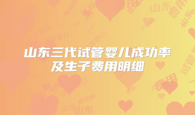 山东三代试管婴儿成功率及生子费用明细