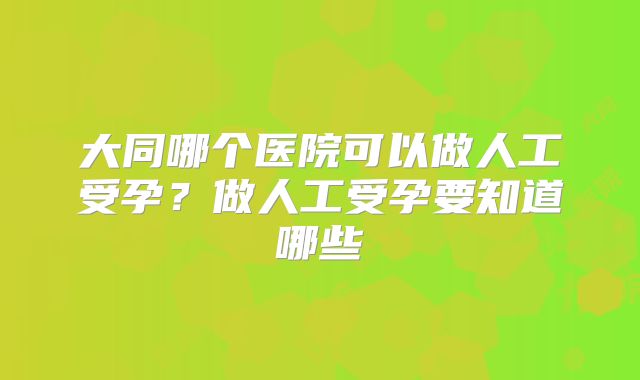 大同哪个医院可以做人工受孕？做人工受孕要知道哪些