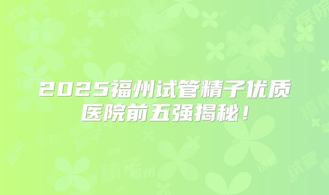2025福州试管精子优质医院前五强揭秘！