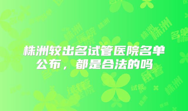 株洲较出名试管医院名单公布，都是合法的吗