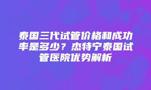 泰国三代试管价格和成功率是多少？杰特宁泰国试管医院优势解析
