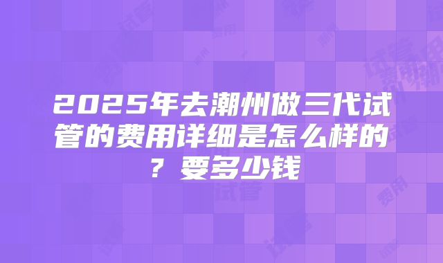 2025年去潮州做三代试管的费用详细是怎么样的?要多少钱