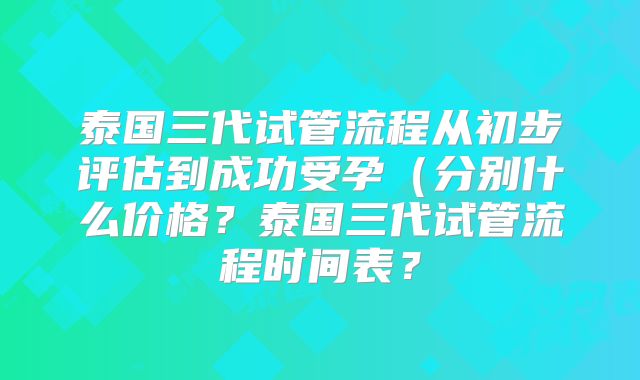 泰国三代试管流程从初步评估到成功受孕（分别什么价格？泰国三代试管流程时间表？