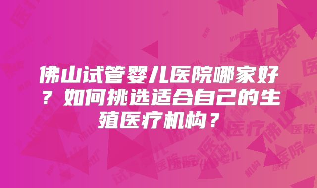 佛山试管婴儿医院哪家好？如何挑选适合自己的生殖医疗机构？
